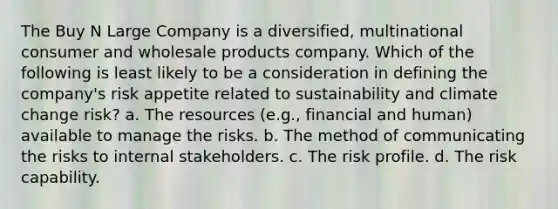 The Buy N Large Company is a diversified, multinational consumer and wholesale products company. Which of the following is least likely to be a consideration in defining the company's risk appetite related to sustainability and climate change risk? a. The resources (e.g., financial and human) available to manage the risks. b. The method of communicating the risks to internal stakeholders. c. The risk profile. d. The risk capability.