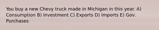 You buy a new Chevy truck made in Michigan in this year. A) Consumption B) Investment C) Exports D) Imports E) Gov. Purchases