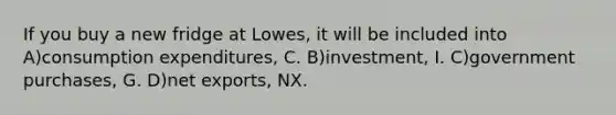 If you buy a new fridge at Lowes, it will be included into A)consumption expenditures, C. B)investment, I. C)government purchases, G. D)net exports, NX.