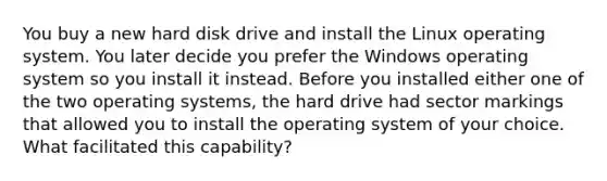 You buy a new hard disk drive and install the Linux operating system. You later decide you prefer the Windows operating system so you install it instead. Before you installed either one of the two operating systems, the hard drive had sector markings that allowed you to install the operating system of your choice. What facilitated this capability?