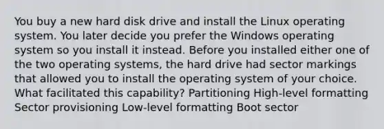 You buy a new hard disk drive and install the Linux operating system. You later decide you prefer the Windows operating system so you install it instead. Before you installed either one of the two operating systems, the hard drive had sector markings that allowed you to install the operating system of your choice. What facilitated this capability? Partitioning High-level formatting Sector provisioning Low-level formatting Boot sector