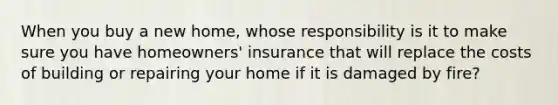 When you buy a new home, whose responsibility is it to make sure you have homeowners' insurance that will replace the costs of building or repairing your home if it is damaged by fire?