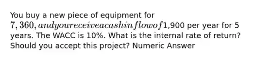 You buy a new piece of equipment for 7,360, and you receive a cash inflow of1,900 per year for 5 years. The WACC is 10%. What is the internal rate of return? Should you accept this project? Numeric Answer