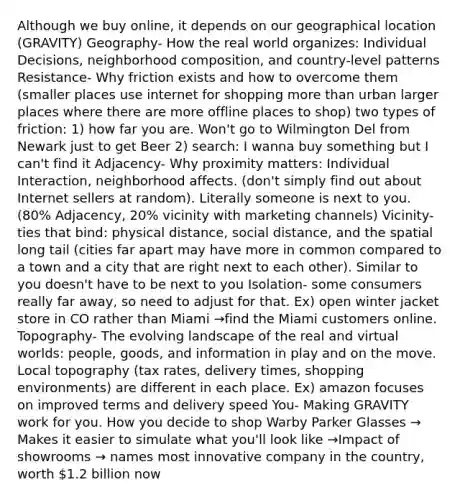 Although we buy online, it depends on our geographical location (GRAVITY) Geography- How the real world organizes: Individual Decisions, neighborhood composition, and country-level patterns Resistance- Why friction exists and how to overcome them (smaller places use internet for shopping more than urban larger places where there are more offline places to shop) two types of friction: 1) how far you are. Won't go to Wilmington Del from Newark just to get Beer 2) search: I wanna buy something but I can't find it Adjacency- Why proximity matters: Individual Interaction, neighborhood affects. (don't simply find out about Internet sellers at random). Literally someone is next to you. (80% Adjacency, 20% vicinity with marketing channels) Vicinity- ties that bind: physical distance, social distance, and the spatial long tail (cities far apart may have more in common compared to a town and a city that are right next to each other). Similar to you doesn't have to be next to you Isolation- some consumers really far away, so need to adjust for that. Ex) open winter jacket store in CO rather than Miami →find the Miami customers online. Topography- The evolving landscape of the real and virtual worlds: people, goods, and information in play and on the move. Local topography (tax rates, delivery times, shopping environments) are different in each place. Ex) amazon focuses on improved terms and delivery speed You- Making GRAVITY work for you. How you decide to shop Warby Parker Glasses → Makes it easier to simulate what you'll look like →Impact of showrooms → names most innovative company in the country, worth 1.2 billion now