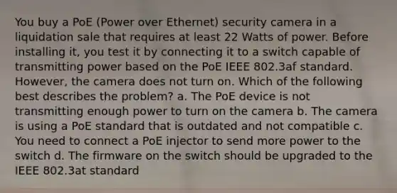 You buy a PoE (Power over Ethernet) security camera in a liquidation sale that requires at least 22 Watts of power. Before installing it, you test it by connecting it to a switch capable of transmitting power based on the PoE IEEE 802.3af standard. However, the camera does not turn on. Which of the following best describes the problem? a. The PoE device is not transmitting enough power to turn on the camera b. The camera is using a PoE standard that is outdated and not compatible c. You need to connect a PoE injector to send more power to the switch d. The firmware on the switch should be upgraded to the IEEE 802.3at standard