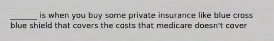 _______ is when you buy some private insurance like blue cross blue shield that covers the costs that medicare doesn't cover