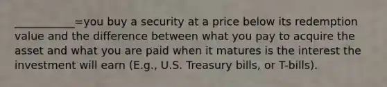 ___________=you buy a security at a price below its redemption value and the difference between what you pay to acquire the asset and what you are paid when it matures is the interest the investment will earn (E.g., U.S. Treasury bills, or T-bills).