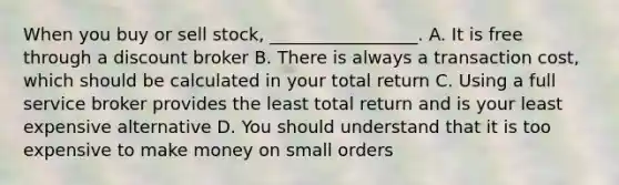 When you buy or sell stock, _________________. A. It is free through a discount broker B. There is always a transaction cost, which should be calculated in your total return C. Using a full service broker provides the least total return and is your least expensive alternative D. You should understand that it is too expensive to make money on small orders