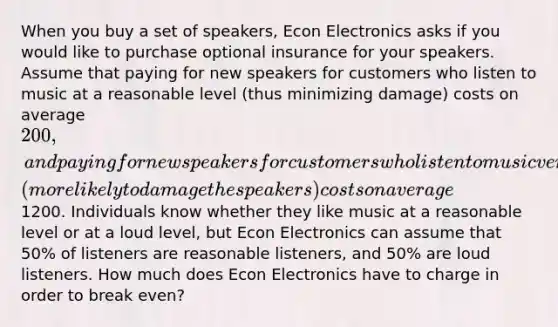 When you buy a set of speakers, Econ Electronics asks if you would like to purchase optional insurance for your speakers. Assume that paying for new speakers for customers who listen to music at a reasonable level (thus minimizing damage) costs on average 200, and paying for new speakers for customers who listen to music very loudly (more likely to damage the speakers) costs on average1200. Individuals know whether they like music at a reasonable level or at a loud level, but Econ Electronics can assume that 50% of listeners are reasonable listeners, and 50% are loud listeners. How much does Econ Electronics have to charge in order to break even?