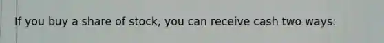 If you buy a share of stock, you can receive cash two ways: