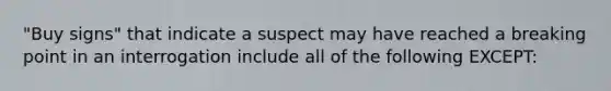 "Buy signs" that indicate a suspect may have reached a breaking point in an interrogation include all of the following EXCEPT: