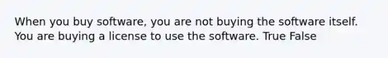 When you buy software, you are not buying the software itself. You are buying a license to use the software. True False