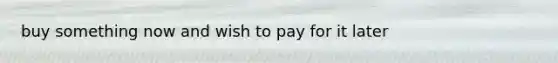 buy something now and wish to pay for it later