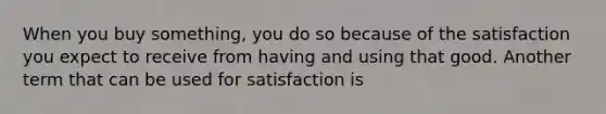 When you buy something, you do so because of the satisfaction you expect to receive from having and using that good. Another term that can be used for satisfaction is