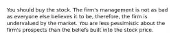 You should buy the stock. The firm's management is not as bad as everyone else believes it to be, therefore, the firm is undervalued by the market. You are less pessimistic about the firm's prospects than the beliefs built into the stock price.