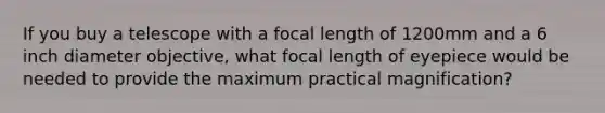 If you buy a telescope with a focal length of 1200mm and a 6 inch diameter objective, what focal length of eyepiece would be needed to provide the maximum practical magnification?