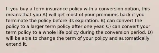 If you buy a term insurance policy with a conversion option, this means that you A) will get most of your premiums back if you terminate the policy before its expiration. B) can convert the policy to a larger term policy after one year. C) can convert your term policy to a whole life policy during the conversion period. D) will be able to change the term of your policy and automatically extend it.