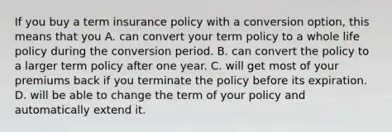 If you buy a term insurance policy with a conversion option, this means that you A. can convert your term policy to a whole life policy during the conversion period. B. can convert the policy to a larger term policy after one year. C. will get most of your premiums back if you terminate the policy before its expiration. D. will be able to change the term of your policy and automatically extend it.