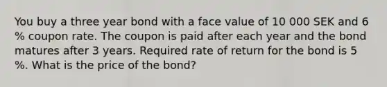 You buy a three year bond with a face value of 10 000 SEK and 6 % coupon rate. The coupon is paid after each year and the bond matures after 3 years. Required rate of return for the bond is 5 %. What is the price of the bond?