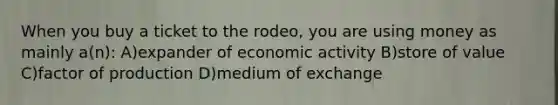 When you buy a ticket to the rodeo, you are using money as mainly a(n): A)expander of economic activity B)store of value C)factor of production D)medium of exchange