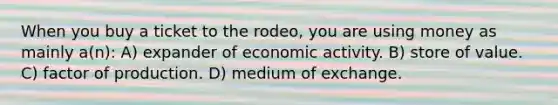 When you buy a ticket to the rodeo, you are using money as mainly a(n): A) expander of economic activity. B) store of value. C) factor of production. D) medium of exchange.