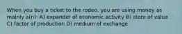 When you buy a ticket to the rodeo, you are using money as mainly a(n): A) expander of economic activity B) store of value C) factor of production D) medium of exchange