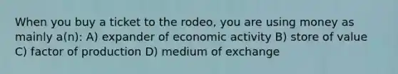 When you buy a ticket to the rodeo, you are using money as mainly a(n): A) expander of economic activity B) store of value C) factor of production D) medium of exchange