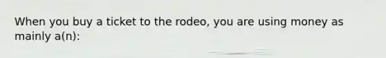 When you buy a ticket to the rodeo, you are using money as mainly a(n):