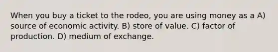 When you buy a ticket to the rodeo, you are using money as a A) source of economic activity. B) store of value. C) factor of production. D) medium of exchange.