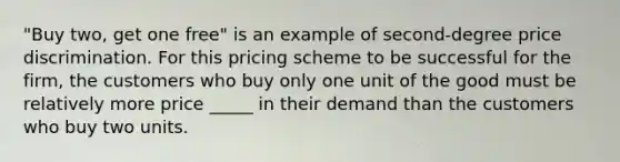 "Buy two, get one free" is an example of second-degree price discrimination. For this pricing scheme to be successful for the firm, the customers who buy only one unit of the good must be relatively more price _____ in their demand than the customers who buy two units.