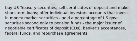 buy US Treasury securities; sell certificates of deposit and make short-term loans; offer individual investors accounts that invest in money market securities - hold a percentage of US govt securities second only to pension funds - the major issuer of negotiable certificates of deposit (CDs), banker's acceptances, federal funds, and repurchase agreements