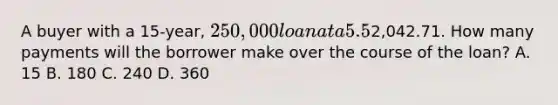 A buyer with a 15-year, 250,000 loan at a 5.5% interest rate has a monthly principal and interest payment totaling2,042.71. How many payments will the borrower make over the course of the loan? A. 15 B. 180 C. 240 D. 360