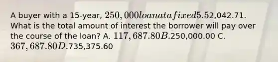 A buyer with a 15-year, 250,000 loan at a fixed 5.5% interest rate has a monthly principal and interest payment totaling2,042.71. What is the total amount of interest the borrower will pay over the course of the loan? A. 117,687.80 B.250,000.00 C. 367,687.80 D.735,375.60