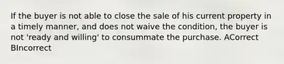 If the buyer is not able to close the sale of his current property in a timely manner, and does not waive the condition, the buyer is not 'ready and willing' to consummate the purchase. ACorrect BIncorrect