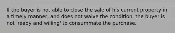 If the buyer is not able to close the sale of his current property in a timely manner, and does not waive the condition, the buyer is not 'ready and willing' to consummate the purchase.