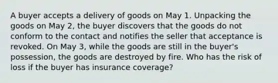 A buyer accepts a delivery of goods on May 1. Unpacking the goods on May 2, the buyer discovers that the goods do not conform to the contact and notifies the seller that acceptance is revoked. On May 3, while the goods are still in the buyer's possession, the goods are destroyed by fire. Who has the risk of loss if the buyer has insurance coverage?