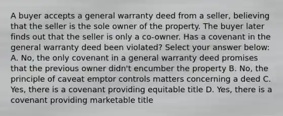 A buyer accepts a general warranty deed from a seller, believing that the seller is the sole owner of the property. The buyer later finds out that the seller is only a co-owner. Has a covenant in the general warranty deed been violated? Select your answer below: A. No, the only covenant in a general warranty deed promises that the previous owner didn't encumber the property B. No, the principle of caveat emptor controls matters concerning a deed C. Yes, there is a covenant providing equitable title D. Yes, there is a covenant providing marketable title