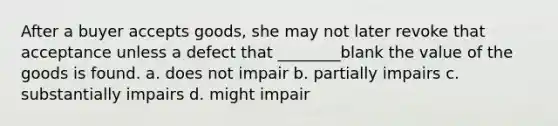 After a buyer accepts goods, she may not later revoke that acceptance unless a defect that ________blank the value of the goods is found. a. does not impair b. partially impairs c. substantially impairs d. might impair