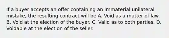 If a buyer accepts an offer containing an immaterial unilateral mistake, the resulting contract will be A. Void as a matter of law. B. Void at the election of the buyer. C. Valid as to both parties. D. Voidable at the election of the seller.