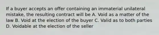 If a buyer accepts an offer containing an immaterial unilateral mistake, the resulting contract will be A. Void as a matter of the law B. Void at the election of the buyer C. Valid as to both parties D. Voidable at the election of the seller