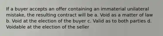 If a buyer accepts an offer containing an immaterial unilateral mistake, the resulting contract will be a. Void as a matter of law b. Void at the election of the buyer c. Valid as to both parties d. Voidable at the election of the seller