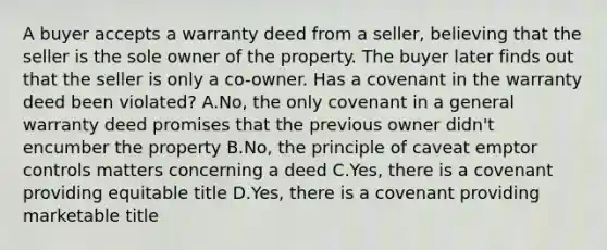 A buyer accepts a warranty deed from a seller, believing that the seller is the sole owner of the property. The buyer later finds out that the seller is only a co-owner. Has a covenant in the warranty deed been violated? A.No, the only covenant in a general warranty deed promises that the previous owner didn't encumber the property B.No, the principle of caveat emptor controls matters concerning a deed C.Yes, there is a covenant providing equitable title D.Yes, there is a covenant providing marketable title