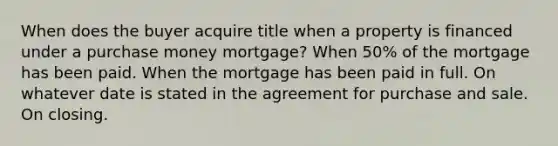 When does the buyer acquire title when a property is financed under a purchase money mortgage? When 50% of the mortgage has been paid. When the mortgage has been paid in full. On whatever date is stated in the agreement for purchase and sale. On closing.