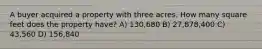 A buyer acquired a property with three acres. How many square feet does the property have? A) 130,680 B) 27,878,400 C) 43,560 D) 156,840