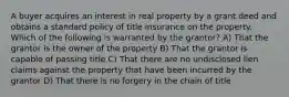 A buyer acquires an interest in real property by a grant deed and obtains a standard policy of title insurance on the property. Which of the following is warranted by the grantor? A) That the grantor is the owner of the property B) That the grantor is capable of passing title C) That there are no undisclosed lien claims against the property that have been incurred by the grantor D) That there is no forgery in the chain of title