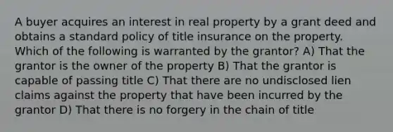 A buyer acquires an interest in real property by a grant deed and obtains a standard policy of title insurance on the property. Which of the following is warranted by the grantor? A) That the grantor is the owner of the property B) That the grantor is capable of passing title C) That there are no undisclosed lien claims against the property that have been incurred by the grantor D) That there is no forgery in the chain of title