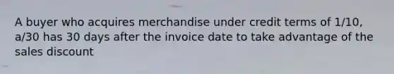 A buyer who acquires merchandise under credit terms of 1/10, a/30 has 30 days after the invoice date to take advantage of the sales discount