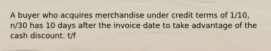 A buyer who acquires merchandise under credit terms of 1/10, n/30 has 10 days after the invoice date to take advantage of the cash discount. t/f