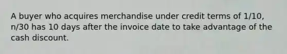 A buyer who acquires merchandise under credit terms of 1/10, n/30 has 10 days after the invoice date to take advantage of the cash discount.