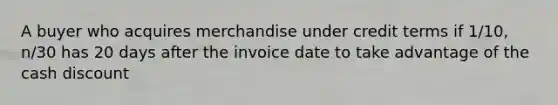 A buyer who acquires merchandise under credit terms if 1/10, n/30 has 20 days after the invoice date to take advantage of the cash discount